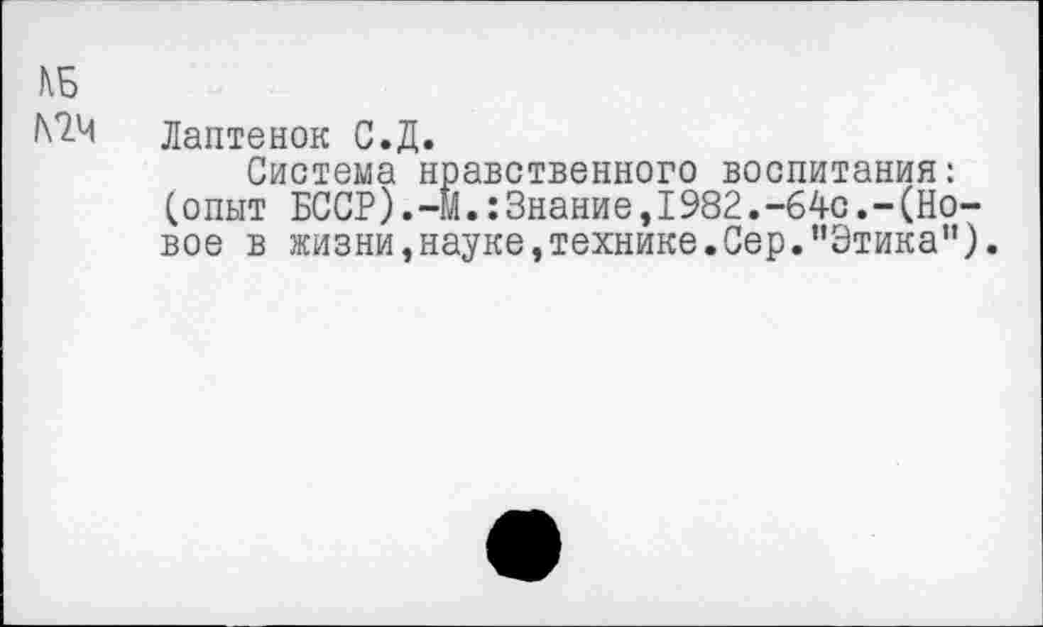 ﻿КБ №4
Лаптенок С.Д.
Система нравственного воспитания: (опыт БССР).-М.:Знание,1982.-64с.-(Новое в жизни,науке,технике.Сер.’’Этика”).